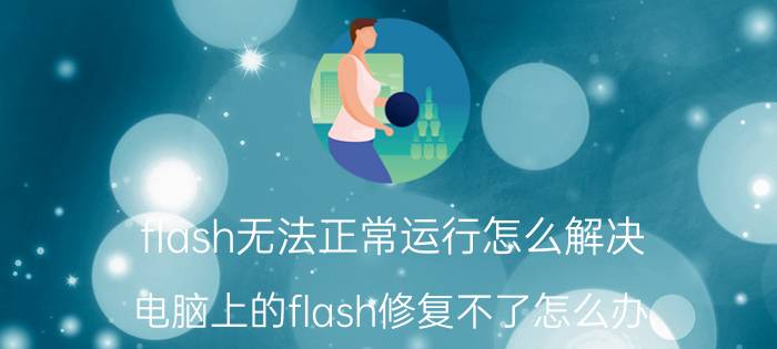 flash无法正常运行怎么解决 电脑上的flash修复不了怎么办？